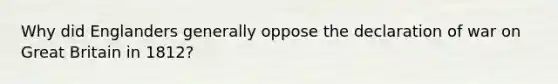 Why did Englanders generally oppose the declaration of war on Great Britain in 1812?