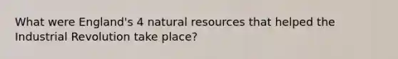 What were England's 4 natural resources that helped the Industrial Revolution take place?