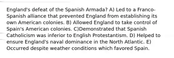 England's defeat of the Spanish Armada? A) ​Led to a Franco-Spanish alliance that prevented England from establishing its own American colonies. B) Allowed England to take control of Spain's American colonies. C)Demonstrated that Spanish Catholicism was inferior to English Protestantism. D) Helped to ensure England's naval dominance in the North Atlantic. E) Occurred despite weather conditions which favored Spain.