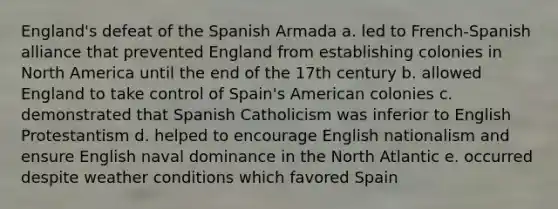 England's defeat of the Spanish Armada a. led to French-Spanish alliance that prevented England from establishing colonies in North America until the end of the 17th century b. allowed England to take control of Spain's American colonies c. demonstrated that Spanish Catholicism was inferior to English Protestantism d. helped to encourage English nationalism and ensure English naval dominance in the North Atlantic e. occurred despite weather conditions which favored Spain