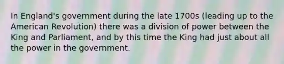 In England's government during the late 1700s (leading up to the American Revolution) there was a division of power between the King and Parliament, and by this time the King had just about all the power in the government.