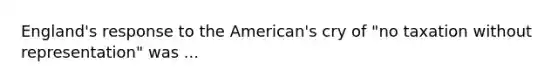 England's response to the American's cry of "no taxation without representation" was ...