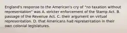 England's response to the American's cry of "no taxation without representation" was A. stricter enforcement of the Stamp Act. B. passage of the Revenue Act. C. their argument on virtual representation. D. that Americans had representation in their own colonial legislatures.