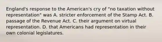 England's response to the American's cry of "no taxation without representation" was A. stricter enforcement of the Stamp Act. B. passage of the Revenue Act. C. their argument on virtual representation. D. that Americans had representation in their own colonial legislatures.