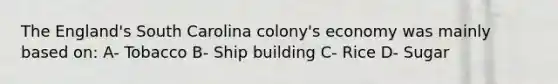 The England's South Carolina colony's economy was mainly based on: A- Tobacco B- Ship building C- Rice D- Sugar