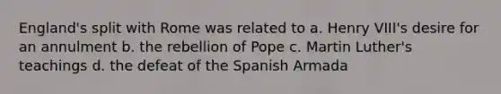 England's split with Rome was related to a. Henry VIII's desire for an annulment b. the rebellion of Pope c. Martin Luther's teachings d. the defeat of the Spanish Armada