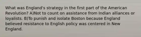 What was England's strategy in the first part of the American Revolution? A)Not to count on assistance from Indian alliances or loyalists. B)To punish and isolate Boston because England believed resistance to English policy was centered in New England.