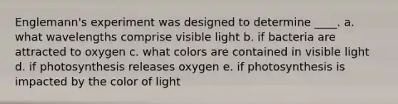 Englemann's experiment was designed to determine ____. a. what wavelengths comprise visible light b. if bacteria are attracted to oxygen c. what colors are contained in visible light d. if photosynthesis releases oxygen e. if photosynthesis is impacted by the color of light