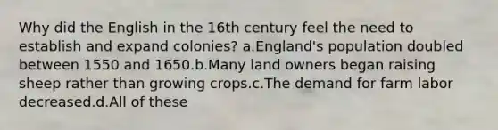 Why did the English in the 16th century feel the need to establish and expand colonies? a.England's population doubled between 1550 and 1650.b.Many land owners began raising sheep rather than growing crops.c.The demand for farm labor decreased.d.All of these