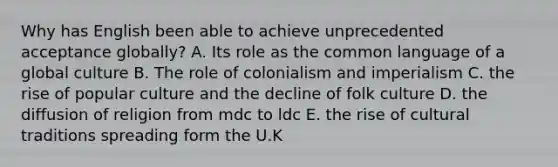 Why has English been able to achieve unprecedented acceptance globally? A. Its role as the common language of a global culture B. The role of colonialism and imperialism C. the rise of popular culture and the decline of folk culture D. the diffusion of religion from mdc to ldc E. the rise of cultural traditions spreading form the U.K