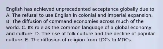 English has achieved unprecedented acceptance globally due to A. The refusal to use English in colonial and imperial expansion. B. The diffusion of command economies across much of the world. C. Its role as the common language of a global economy and culture. D. The rise of folk culture and the decline of popular culture. E. The diffusion of religion from LDCs to MDCs.