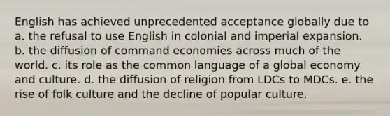 English has achieved unprecedented acceptance globally due to a. the refusal to use English in colonial and imperial expansion. b. the diffusion of command economies across much of the world. c. its role as the common language of a global economy and culture. d. the diffusion of religion from LDCs to MDCs. e. the rise of folk culture and the decline of popular culture.