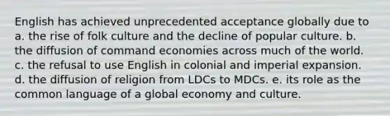 English has achieved unprecedented acceptance globally due to a. the rise of folk culture and the decline of popular culture. b. the diffusion of command economies across much of the world. c. the refusal to use English in colonial and imperial expansion. d. the diffusion of religion from LDCs to MDCs. e. its role as the common language of a global economy and culture.