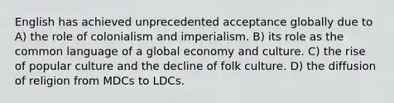 English has achieved unprecedented acceptance globally due to A) the role of colonialism and imperialism. B) its role as the common language of a global economy and culture. C) the rise of popular culture and the decline of folk culture. D) the diffusion of religion from MDCs to LDCs.