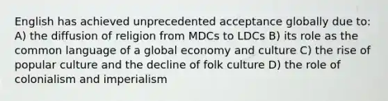 English has achieved unprecedented acceptance globally due to: A) the diffusion of religion from MDCs to LDCs B) its role as the common language of a global economy and culture C) the rise of popular culture and the decline of folk culture D) the role of colonialism and imperialism