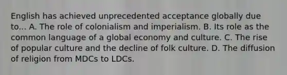 English has achieved unprecedented acceptance globally due to... A. The role of colonialism and imperialism. B. Its role as the common language of a global economy and culture. C. The rise of popular culture and the decline of folk culture. D. The diffusion of religion from MDCs to LDCs.