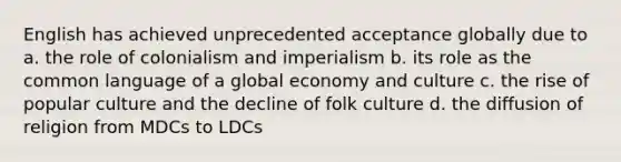 English has achieved unprecedented acceptance globally due to a. the role of colonialism and imperialism b. its role as the common language of a global economy and culture c. the rise of popular culture and the decline of folk culture d. the diffusion of religion from MDCs to LDCs