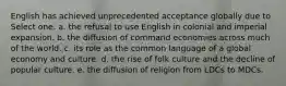 English has achieved unprecedented acceptance globally due to Select one: a. the refusal to use English in colonial and imperial expansion. b. the diffusion of command economies across much of the world. c. its role as the common language of a global economy and culture. d. the rise of folk culture and the decline of popular culture. e. the diffusion of religion from LDCs to MDCs.