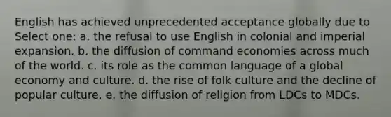 English has achieved unprecedented acceptance globally due to Select one: a. the refusal to use English in colonial and imperial expansion. b. the diffusion of command economies across much of the world. c. its role as the common language of a global economy and culture. d. the rise of folk culture and the decline of popular culture. e. the diffusion of religion from LDCs to MDCs.