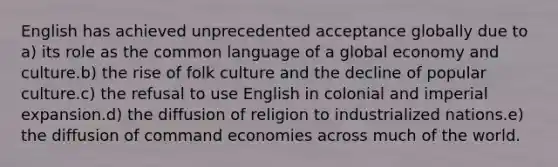 English has achieved unprecedented acceptance globally due to a) its role as the common language of a global economy and culture.b) the rise of folk culture and the decline of popular culture.c) the refusal to use English in colonial and imperial expansion.d) the diffusion of religion to industrialized nations.e) the diffusion of command economies across much of the world.