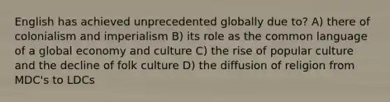 English has achieved unprecedented globally due to? A) there of colonialism and imperialism B) its role as the common language of a global economy and culture C) the rise of popular culture and the decline of folk culture D) the diffusion of religion from MDC's to LDCs