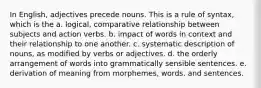 In English, adjectives precede nouns. This is a rule of syntax, which is the a. logical, comparative relationship between subjects and action verbs. b. impact of words in context and their relationship to one another. c. systematic description of nouns, as modified by verbs or adjectives. d. the orderly arrangement of words into grammatically sensible sentences. e. derivation of meaning from morphemes, words, and sentences.