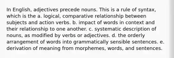 In English, adjectives precede nouns. This is a rule of syntax, which is the a. logical, comparative relationship between subjects and action verbs. b. impact of words in context and their relationship to one another. c. systematic description of nouns, as modified by verbs or adjectives. d. the orderly arrangement of words into grammatically sensible sentences. e. derivation of meaning from morphemes, words, and sentences.