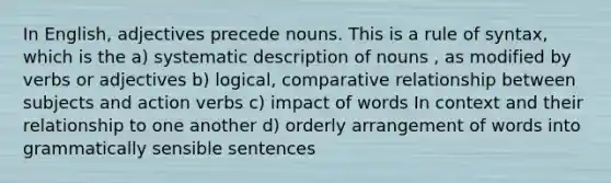 In English, adjectives precede nouns. This is a rule of syntax, which is the a) systematic description of nouns , as modified by verbs or adjectives b) logical, comparative relationship between subjects and action verbs c) impact of words In context and their relationship to one another d) orderly arrangement of words into grammatically sensible sentences