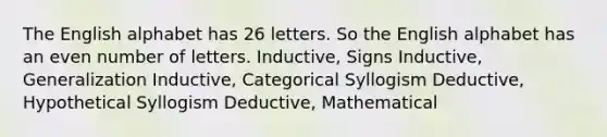 The English alphabet has 26 letters. So the English alphabet has an even number of letters. Inductive, Signs Inductive, Generalization Inductive, Categorical Syllogism Deductive, Hypothetical Syllogism Deductive, Mathematical