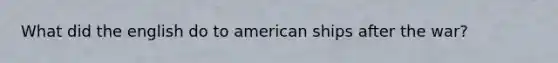 What did the english do to american ships after the war?