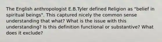 The English anthropologist E.B.Tyler defined Religion as "belief in spiritual beings". This captured nicely the common sense understanding that what? What is the issue with this understanding? Is this definition functional or substantive? What does it exclude?