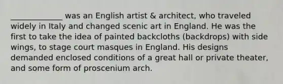 _____________ was an English artist & architect, who traveled widely in Italy and changed scenic art in England. He was the first to take the idea of painted backcloths (backdrops) with side wings, to stage court masques in England. His designs demanded enclosed conditions of a great hall or private theater, and some form of proscenium arch.