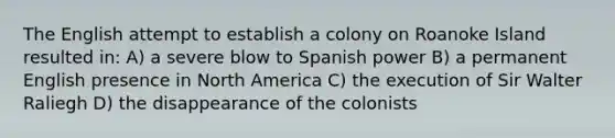 The English attempt to establish a colony on Roanoke Island resulted in: A) a severe blow to Spanish power B) a permanent English presence in North America C) the execution of Sir Walter Raliegh D) the disappearance of the colonists