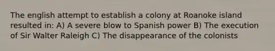 The english attempt to establish a colony at Roanoke island resulted in: A) A severe blow to Spanish power B) The execution of Sir Walter Raleigh C) The disappearance of the colonists