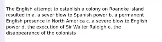 The English attempt to establish a colony on Roanoke Island resulted in a. a sever blow to Spanish power b. a permanent English presence in North America c. a severe blow to English power d. the execution of Sir Walter Raleigh e. the disappearance of the colonists