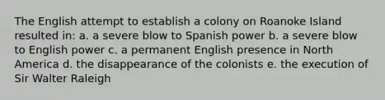 The English attempt to establish a colony on Roanoke Island resulted in: a. a severe blow to Spanish power b. a severe blow to English power c. a permanent English presence in North America d. the disappearance of the colonists e. the execution of Sir Walter Raleigh