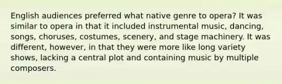 English audiences preferred what native genre to opera? It was similar to opera in that it included instrumental music, dancing, songs, choruses, costumes, scenery, and stage machinery. It was different, however, in that they were more like long variety shows, lacking a central plot and containing music by multiple composers.