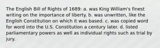 The English Bill of Rights of 1689: a. was King William's finest writing on the importance of liberty. b. was unwritten, like the English Constitution on which it was based. c. was copied word for word into the U.S. Constitution a century later. d. listed parliamentary powers as well as individual rights such as trial by jury.