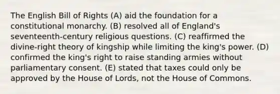 The English Bill of Rights (A) aid the foundation for a constitutional monarchy. (B) resolved all of England's seventeenth-century religious questions. (C) reaffirmed the divine-right theory of kingship while limiting the king's power. (D) confirmed the king's right to raise standing armies without parliamentary consent. (E) stated that taxes could only be approved by the House of Lords, not the House of Commons.