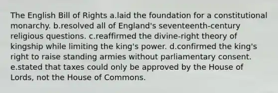 The English Bill of Rights a.laid the foundation for a constitutional monarchy. b.resolved all of England's seventeenth-century religious questions. c.reaffirmed the divine-right theory of kingship while limiting the king's power. d.confirmed the king's right to raise standing armies without parliamentary consent. e.stated that taxes could only be approved by the House of Lords, not the House of Commons.