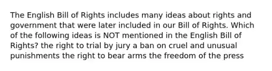 The English Bill of Rights includes many ideas about rights and government that were later included in our Bill of Rights. Which of the following ideas is NOT mentioned in the English Bill of Rights? the right to trial by jury a ban on cruel and unusual punishments the right to bear arms the freedom of the press