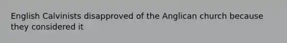 English Calvinists disapproved of the Anglican church because they considered it