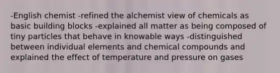 -English chemist -refined the alchemist view of chemicals as basic building blocks -explained all matter as being composed of tiny particles that behave in knowable ways -distinguished between individual elements and chemical compounds and explained the effect of temperature and pressure on gases