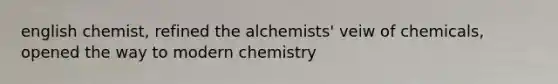 english chemist, refined the alchemists' veiw of chemicals, opened the way to modern chemistry