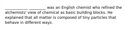 ____________ _________ was an English chemist who refined the alchemists' view of chemical as basic building blocks. He explained that all matter is composed of tiny particles that behave in different ways.