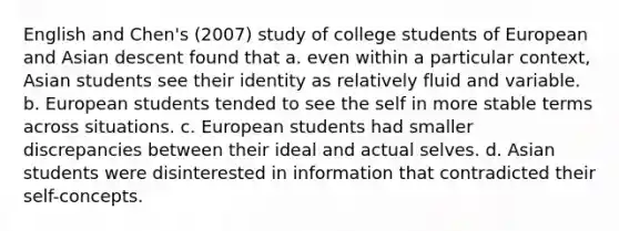 English and Chen's (2007) study of college students of European and Asian descent found that a. even within a particular context, Asian students see their identity as relatively fluid and variable. b. European students tended to see the self in more stable terms across situations. c. European students had smaller discrepancies between their ideal and actual selves. d. Asian students were disinterested in information that contradicted their self-concepts.