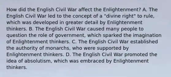 How did the English Civil War affect the Enlightenment? A. The English Civil War led to the concept of a "divine right" to rule, which was developed in greater detail by Enlightenment thinkers. B. The English Civil War caused many people to question the role of government, which sparked the imagination of Enlightenment thinkers. C. The English Civil War established the authority of monarchs, who were supported by Enlightenment thinkers. D. The English Civil War promoted the idea of absolutism, which was embraced by Enlightenment thinkers.