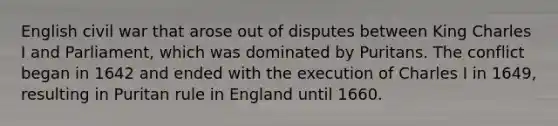 English civil war that arose out of disputes between King Charles I and Parliament, which was dominated by Puritans. The conflict began in 1642 and ended with the execution of Charles I in 1649, resulting in Puritan rule in England until 1660.