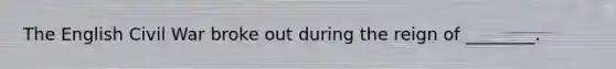 The English Civil War broke out during the reign of ________.
