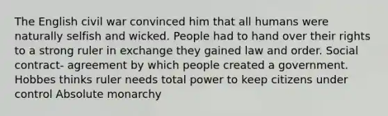 The English civil war convinced him that all humans were naturally selfish and wicked. People had to hand over their rights to a strong ruler in exchange they gained law and order. Social contract- agreement by which people created a government. Hobbes thinks ruler needs total power to keep citizens under control Absolute monarchy